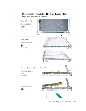 Page 184 
PowerBook G4 (12-inch 1.5 GHz) Views - 
 
13
 
 
 
PowerBook G4 (12-inch 1.5 GHz) Screw Locator - 11 of 12
 
Note:
 
 
 
 Screw lengths are approximate.
 
 
LCD Panel
(4) Phillips, 922-5911
510
0
5 10
0
Display Housing
(2)  Hex, 922-5925
Inverter Board and Antenna Assembly
(1) Phillips, 922-5913
(2) Phillips, 922-5911
5 10
0
5 10
0 