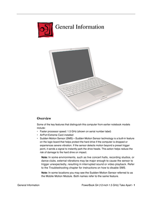 Page 3 PowerBook G4 (12-inch 1.5 GHz) Take Apart - 
 
1
 
 General Information 
General Information
 
Overview
  Some of the key features that distinguish this computer from earlier notebook models 
include: 
• Faster processor speed: 1.5 GHz (shown on serial number label)
• AirPort Extreme Card installed
• Sudden Motion Sensor (SMS)—Sudden Motion Sensor technology is a bui\
lt-in feature on the logic board that helps protect the hard drive if the computer is \
dropped or 
experiences severe vibration. If the...