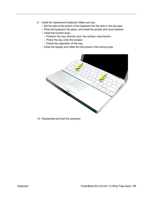 Page 29PowerBook G4 (12-inch 1.5 GHz) Take Apart - 27
 Keyboard 9. Install the replacement keyboard. Make sure you
• Set the tabs at the bottom of the keyboard into the slots in the top cas\
e.
• Press the keyboard into place, and install the screws and round stickers\
.
• Install the function keys:
– Position the key directly over the scissor mechanism.
– Press the key onto the scissor.
– Check the operation of the key.
• Close the display and install the final screw in the memory bay.
10. Reassemble and test...