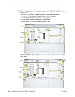 Page 3230 - PowerBook G4 (12-inch 1.5 GHz) Take Apart
 Top Case
3. Open the display, and with the computer upright, remove the following 14 screws from 
the top case:
• one Hex, 16.5-mm long screw at upper right corner near power button
• one Hex, 7-mm long screw at upper left corner near microphone
• one #0 Phillips, 14.5-mm long screw in keyboard well
• five #0 Phillips, 4.5-mm long screws in keyboard well
• six #0 Phillips, 2.5-mm long screws in keyboard well
Replacement Note:
 When replacing the top case...