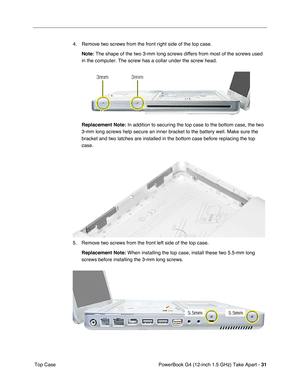 Page 33PowerBook G4 (12-inch 1.5 GHz) Take Apart - 31
 Top Case 4. Remove two screws from the front right side of the top case.
Note:
 The shape of the two 3-mm long screws differs from most of the screws us\
ed 
in the computer. The screw has a collar under the screw head.
Replacement Note:
 In addition to securing the top case to the bottom case, the two 
3-mm long screws help secure an inner bracket to the battery well. Make \
sure the 
bracket and two latches are installed in the bottom case before...