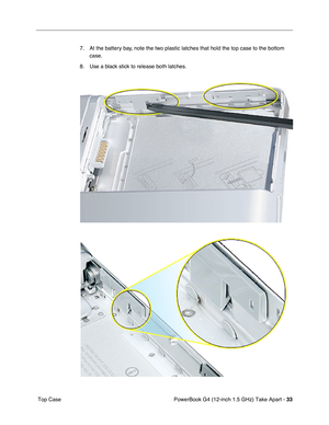 Page 35PowerBook G4 (12-inch 1.5 GHz) Take Apart - 33
 Top Case 7. At the battery bay, note the two plastic latches that hold the top case to the bottom 
case. 
8. Use a black stick to release both latches. 