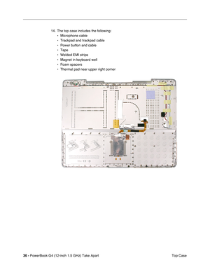 Page 3836 - PowerBook G4 (12-inch 1.5 GHz) Take Apart
 Top Case
14. The top case includes the following:
• Microphone cable
• Trackpad and trackpad cable
• Power button and cable
• Tape
• Welded EMI strips
• Magnet in keyboard well
• Foam spacers
• Thermal pad near upper right corner 