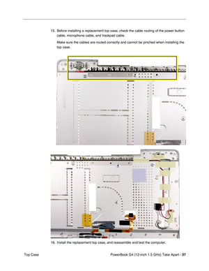 Page 39PowerBook G4 (12-inch 1.5 GHz) Take Apart - 37
 Top Case 15. Before installing a replacement top case, check the cable routing of the power button 
cable, microphone cable, and trackpad cable.
Make sure the cables are routed correctly and cannot be pinched when ins\
talling the 
top case.
16. Install the replacement top case, and reassemble and test the computer. 