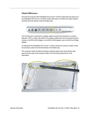 Page 5 PowerBook G4 (12-inch 1.5 GHz) Take Apart - 
 
3
 
 General Information 
Model Differences
  The external housing of the PowerBook G4 (12-inch 1.5 GHz) model looks the same as on 
the PowerBook G4 (12-inch 1.33 GHz) model. Both have a mini-DVI port (shown below), 
and both have two latches inside the battery bay. 
  
The mini-DVI port is used with an adapter cable to connect the computer to a monitor, 
television, VCR, or other video device. The adapter cables that can be used with this port 
include a...