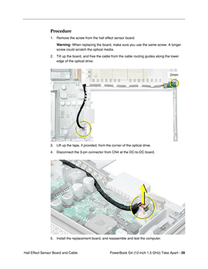 Page 41PowerBook G4 (12-inch 1.5 GHz) Take Apart - 39
 Hall Effect Sensor Board and Cable
Procedure
1. Remove the screw from the hall effect sensor board. 
Warning:
 When replacing the board, make sure you use the same screw. A longer 
screw could scratch the optical media.
2. Tilt up the board, and free the cable from the cable routing guides along the lower  edge of the optical drive.
3. Lift up the tape, if provided, from the corner of the optical drive.
4. Disconnect the 3-pin connector from CN4 at the...