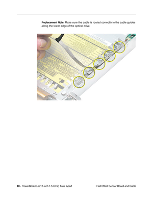 Page 4240 - PowerBook G4 (12-inch 1.5 GHz) Take Apart
 Hall Effect Sensor Board and Cable
Replacement Note:
 Make sure the cable is routed correctly in the cable guides 
along the lower edge of the optical drive. 