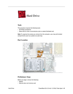 Page 43PowerBook G4 (12-inch 1.5 GHz) Take Apart - 41
 Hard Drive
Hard Drive
Tools
This procedure requires the following tools:
• #0 Phillips screwdriver 
• Black stick (or other nonconductive nylon or plastic flat-blade tool)
Note:  To organize the screws you remove from the computer, use a tray with divided 
compartments (such as a plastic ice cube tray).
Part Location
Preliminary Steps
Before you begin, remove the following:
• Battery
• Memory door and memory card 