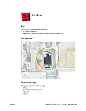 Page 47PowerBook G4 (12-inch 1.5 GHz) Take Apart - 45
 Modem
Modem
Tools
This procedure requires the following tools:
• #0 Phillips screwdriver 
• Black stick (or other nonconductive nylon or plastic flat-blade tool) \
Part Location
Preliminary Steps
Before you begin, remove the following:
• Battery
• Memory door and memory card
• Keyboard
• Top case 