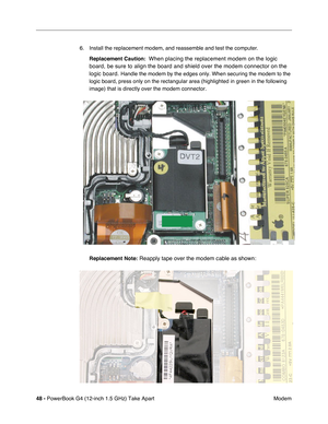 Page 5048 - PowerBook G4 (12-inch 1.5 GHz) Take Apart
 Modem
6. Install the replacement modem, and reassemble and test the computer.
Replacement Caution:   
When placing the replacement modem on the logic 
board, be sure to align the board and shield over the modem connector on\
 the 
logic board. 
Handle the modem by the edges only. When securing the modem to the 
logic board, press only on the rectangular area (highlighted in green i\
n the following 
image) that is directly over the modem connector....