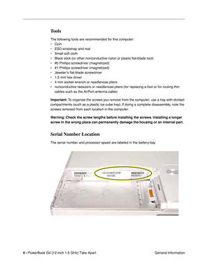 Page 6 
4 -   
PowerBook G4 (12-inch 1.5 GHz) Take Apart  General Information 
Tools
 
The following tools are recommended for this computer:
• Coin
• ESD wriststrap and mat
• Small soft cloth
• Black stick (or other nonconductive nylon or plastic flat-blade tool) \
• #0 Phillips screwdriver (magnetized)
• #1 Phillips screwdriver (magnetized)
• Jeweler’s flat-blade screwdriver
• 1.5 mm hex driver 
• 4 mm socket wrench or needlenose pliers
• nonconductive tweezers or needlenose pliers (for replacing a foot or...