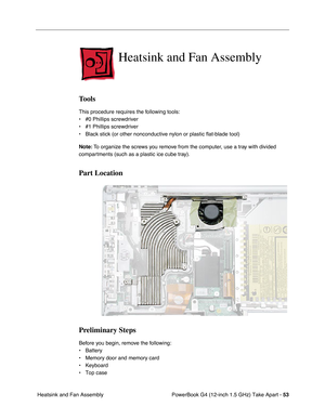 Page 55PowerBook G4 (12-inch 1.5 GHz) Take Apart - 53
 Heatsink and Fan Assembly
Heatsink and Fan Assembly
Tools
This procedure requires the following tools:
• #0 Phillips screwdriver 
• #1 Phillips screwdriver
• Black stick (or other nonconductive nylon or plastic flat-blade tool) \
Note:  To organize the screws you remove from the computer, use a tray with divided 
compartments (such as a plastic ice cube tray).
Part Location
Preliminary Steps
Before you begin, remove the following:
• Battery
• Memory door...