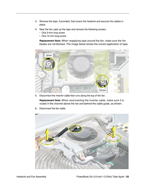 Page 57PowerBook G4 (12-inch 1.5 GHz) Take Apart - 55
 Heatsink and Fan Assembly 3. Remove the tape, if provided, that covers the heatsink and secures the cables in 
place.
4. Near the fan, peel up the tape and remove the following screws: • One 3-mm long screw
• One 12-mm long screw
Replacement Note:
 When reapplying tape around the fan, make sure the fan 
blades are not blocked. The image below shows the correct application of\
 tape.
5. Disconnect the inverter cable that runs along the top of the fan....