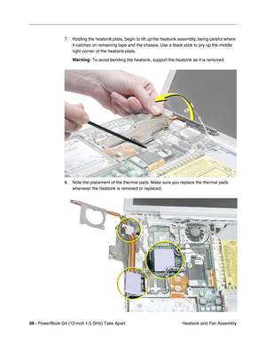 Page 5856 - PowerBook G4 (12-inch 1.5 GHz) Take Apart
 Heatsink and Fan Assembly
7. Holding the heatsink plate, begin to lift up the heatsink assembly, being careful where 
it catches on remaining tape and the chassis. Use a black stick to pry up the middle 
right corner of the heatsink plate.
Warning:
 To avoid bending the heatsink, support the heatsink as it is removed. 
8. Note the placement of the thermal pads. Make sure you replace the thermal pads whenever the heatsink is removed or replaced.  