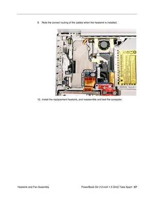 Page 59PowerBook G4 (12-inch 1.5 GHz) Take Apart - 57
 Heatsink and Fan Assembly 9. Note the correct routing of the cables when the heatsink is installed.
.
10. Install the replacement heatsink, and reassemble and test the computer. 