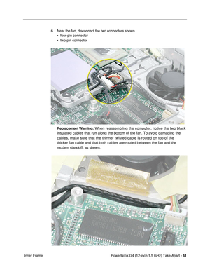 Page 63PowerBook G4 (12-inch 1.5 GHz) Take Apart - 61
 Inner Frame 6. Near the fan, disconnect the two connectors shown
• four-pin connector
• two-pin connector
Replacement Warning:
 When reassembling the computer, notice the two black 
insulated cables that run along the bottom of the fan. To avoid damaging\
 the 
cables, make sure that the thinner twisted cable is routed on top of the\
 
thicker fan cable and that both cables are routed between the fan and th\
e 
modem standoff, as shown. 