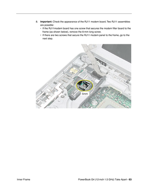 Page 65PowerBook G4 (12-inch 1.5 GHz) Take Apart - 63
 Inner Frame 8.
Important:  Check the appearance of the RJ11 modem board. Two RJ11 assemblies 
are possible:
• If the RJ11modem board has one screw that secures the modem filter board\
 to the  frame (as shown below), remove the 6-mm long screw. 
• If there are two screws that secure the RJ11 modem panel to the frame, g\
o to the  next step. 