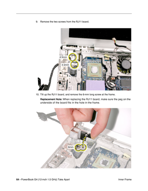 Page 6664 - PowerBook G4 (12-inch 1.5 GHz) Take Apart
 Inner Frame
9. Remove the two screws from the RJ11 board.
10. Tilt up the RJ11 board, and remove the 6-mm long screw at the frame.
Replacement Note:
 When replacing the RJ11 board, make sure the peg on the 
underside of the board fits in the hole in the frame. 