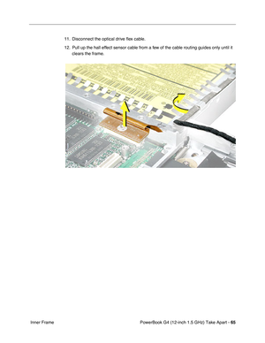 Page 67PowerBook G4 (12-inch 1.5 GHz) Take Apart - 65
 Inner Frame 11. Disconnect the optical drive 
ﬂex cable.
12. Pull up the hall effect sensor cable from a few of the cable routing guides only until it  clears the frame. 