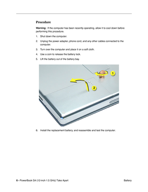 Page 8 
6 -   
PowerBook G4 (12-inch 1.5 GHz) Take Apart  Battery 
Procedure
 
Warning:  
  If the computer has been recently operating, allow it to cool down before 
performing this procedure.
1. Shut down the computer.
2. Unplug the power adapter, phone cord, and any other cables connected to the  computer.
3. Turn over the computer and place it on a soft cloth.
4. Use a coin to release the battery lock.
5. Lift the battery out of the battery bay.
6. Install the replacement battery, and reassemble and test...