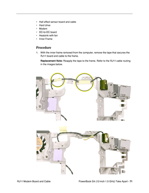 Page 73PowerBook G4 (12-inch 1.5 GHz) Take Apart - 71
 RJ11 Modem Board and Cable • Hall effect sensor board and cable
• Hard drive
• Modem
• DC-to-DC board
• Heatsink with fan
• Inner Frame
Procedure
1. With the inner frame removed from the computer, remove the tape that secures the 
RJ11 board and cable to the frame.
Replacement Note:
 Reapply the tape to the frame. Refer to the RJ11 cable routing 
in the images below.  