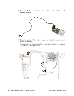 Page 7472 - PowerBook G4 (12-inch 1.5 GHz) Take Apart
 RJ11 Modem Board and Cable
2. Remove the RJ11 board and cable from the frame. The board includes the attached 
cable and connector.
3. Secure the replacement RJ11 modem board and cable to the frame, and reassemble  and test the computer.
Replacement Note:
  Make sure the RJ11 modem board and cable are routed as 
shown before installing the frame. 