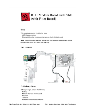 Page 7674 - PowerBook G4 (12-inch 1.5 GHz) Take Apart
 RJ11 Modem Board and Cable (with Filter Board)
RJ11 Modem Board and Cable 
(with Filter Board)
Tools
This procedure requires the following tools:
• #0 Phillips screwdriver 
• Black stick (or other nonconductive nylon or plastic flat-blade tool) \
Note: To organize the screws you remove from the computer, use a tray with divided 
compartments (such as a plastic ice cube tray).
Part Location
Preliminary Steps
Before you begin, remove the following:
•...