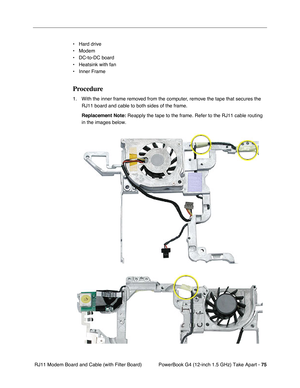 Page 77PowerBook G4 (12-inch 1.5 GHz) Take Apart - 75
 RJ11 Modem Board and Cable (with Filter Board) • Hard drive
• Modem
• DC-to-DC board
• Heatsink with fan
• Inner Frame
Procedure
1. With the inner frame removed from the computer, remove the tape that secures the 
RJ11 board and cable to both sides of the frame.
Replacement Note:
 Reapply the tape to the frame. Refer to the RJ11 cable routing 
in the images below.  