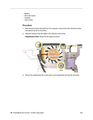 Page 8078 - PowerBook G4 (12-inch 1.5 GHz) Take Apart
 Fan
• Modem
• DC-to-DC board
• Heatsink
• Inner Frame
Procedure
1. With the inner frame removed from the computer, remove the three identical screws 
that secure the fan to the frame.
2. Note the routing of the fan cable in the channel of the frame. Replacement Note:
 Route the fan cable as shown. 
3. Secure the replacement fan to the frame, and reassemble and test the computer. 