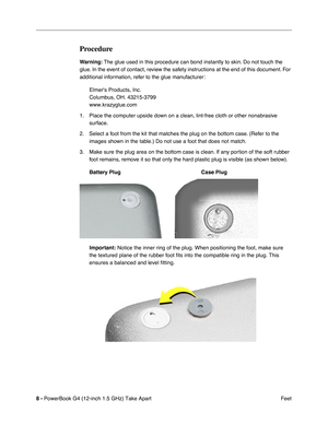 Page 10 
8 -   
PowerBook G4 (12-inch 1.5 GHz) Take Apart  Feet 
Procedure 
Warning:
 
 The glue used in this procedure can bond instantly to skin. Do not touch the 
glue. In the event of contact, review the safety instructions at the end of this document. For 
additional information, refer to the glue manufacturer:
Elmers Products, Inc.
Columbus, OH. 43215-3799
www.krazyglue.com
1. Place the computer upside down on a clean, lint-free cloth or other nonabrasive  surface.
2. Select a foot from the kit that...