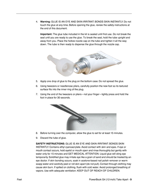 Page 11 
PowerBook G4 (12-inch) Take Apart -  
9  
 Feet4.
  Warning:
   GLUE IS AN EYE AND SKIN IRRITANT. BONDS SKIN INSTANTLY. Do not 
touch the glue at any time. Before opening the glue, review the safety instructions at 
the end of this document.
  Important:
   The glue tube included in the kit is sealed until first use. Do not break the 
seal until you are ready to use the glue. To break the seal, hold the tube upright and 
away from you. Place the hollow nozzle cap on the tube and tighten it all the way...