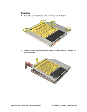 Page 109PowerBook G4 (12-inch) Take Apart - 107
 How to Remove a Stuck Disc from the Slot-Load 
Procedure
1. Remove the four identical screws that hold the top cover to the drive.
2. Slide the top cover approximately 2 mm toward the back of the drive. Lift up the top 
cover to remove it. 