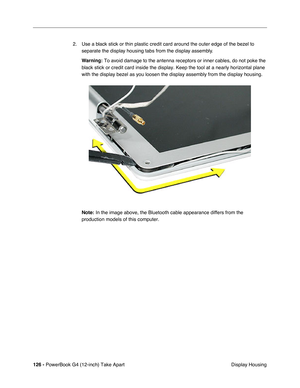 Page 128126 - PowerBook G4 (12-inch) Take Apart
 Display Housing 2. Use a black stick or thin plastic credit card around the outer edge of the bezel to 
separate the display housing tabs from the display assembly. 
Warning:
 To avoid damage to the antenna receptors or inner cables, do not poke the 
black stick or credit card inside the display. Keep the tool at a nearly horizontal plane 
with the display bezel as you loosen the display assembly from the display housing. 
Note:
 In the image above, the Bluetooth...