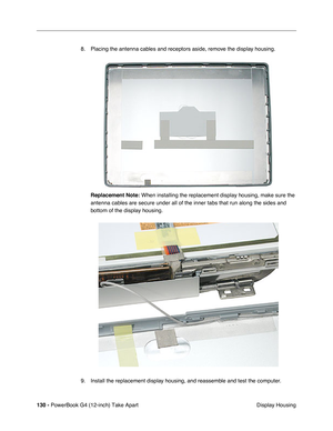 Page 132130 - PowerBook G4 (12-inch) Take Apart
 Display Housing 8. Placing the antenna cables and receptors aside, remove the display housing.
Replacement Note:
 When installing the replacement display housing, make sure the 
antenna cables are secure under all of the inner tabs that run along the sides and 
bottom of the display housing. 
9. Install the replacement display housing, and reassemble and test the computer. 