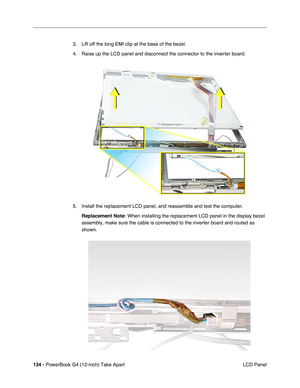 Page 136134 - PowerBook G4 (12-inch) Take Apart
 LCD Panel 3. Lift off the long EMI clip at the base of the bezel.
4. Raise up the LCD panel and disconnect the connector to the inverter board.
5. Install the replacement LCD panel, and reassemble and test the computer.
Replacement Note:
 When installing the replacement LCD panel in the display bezel 
assembly, make sure the cable is connected to the inverter board and routed as 
shown. 