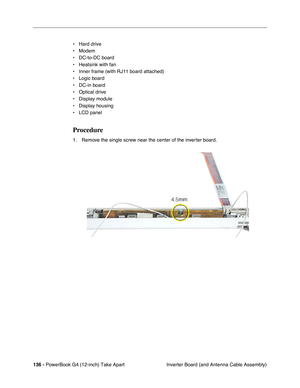 Page 138136 - PowerBook G4 (12-inch) Take Apart
 Inverter Board (and Antenna Cable Assembly) • Hard drive
• Modem
• DC-to-DC board
• Heatsink with fan
• Inner frame (with RJ11 board attached)
• Logic board
• DC-in board
• Optical drive
• Display module
• Display housing
• LCD panel
Procedure
1. Remove the single screw near the center of the inverter board. 