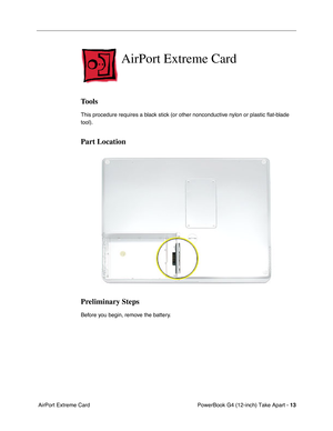 Page 15 
PowerBook G4 (12-inch) Take Apart -  
13  
 AirPort Extreme Card  AirPort Extreme Card  Tools  This procedure requires a black stick (or other nonconductive nylon or plastic ﬂat-blade 
tool).   Part Location
Preliminary Steps 
Before you begin, remove the battery. 