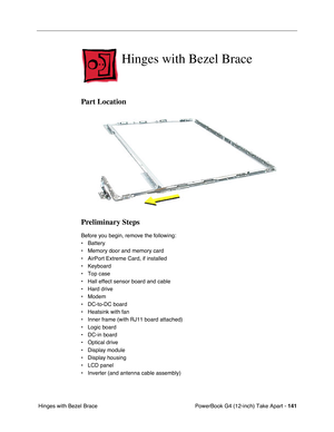 Page 143PowerBook G4 (12-inch) Take Apart - 141
 Hinges with Bezel Brace
Hinges with Bezel Brace
Part Location
Preliminary Steps
Before you begin, remove the following:
• Battery
• Memory door and memory card
• AirPort Extreme Card, if installed
• Keyboard
• Top case
• Hall effect sensor board and cable
• Hard drive
• Modem
• DC-to-DC board
• Heatsink with fan
• Inner frame (with RJ11 board attached)
• Logic board
• DC-in board
• Optical drive
• Display module
• Display housing
• LCD panel
• Inverter (and...