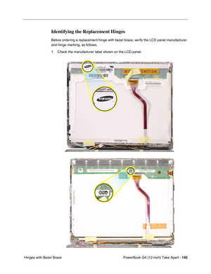 Page 147PowerBook G4 (12-inch) Take Apart - 145
 Hinges with Bezel Brace
Identifying the Replacement Hinges
Before ordering a replacement hinge with bezel brace, verify the LCD panel manufacturer 
and hinge marking, as follows.
1. Check the manufacturer label shown on the LCD panel. 