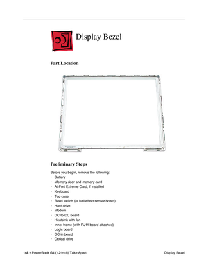 Page 150148 - PowerBook G4 (12-inch) Take Apart
 Display Bezel
Display Bezel
Part Location
Preliminary Steps
Before you begin, remove the following:
• Battery
• Memory door and memory card
• AirPort Extreme Card, if installed
• Keyboard
• Top case
• Reed switch (or hall effect sensor board)
• Hard drive
• Modem
• DC-to-DC board
• Heatsink with fan
• Inner frame (with RJ11 board attached)
• Logic board
• DC-in board
• Optical drive 