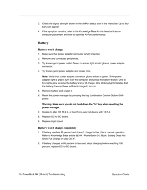 Page 154
 

2 - 
 
PowerBook G4 (12-inch) Troubleshooting Symptom Charts
3. Check the signal strength shown in the AirPort status icon in the menu bar. Up to four 
bars can appear.
4. If the symptom remains, refer to the Knowledge Base for the latest articles on  computer placement and how to optimize AirPort performance.
 
Battery
 
Battery wont charge
 
1. Make sure that power adapter connector is fully inserted.
2. Remove any connected peripherals.
3. Try known-good power outlet. Green or amber light should...