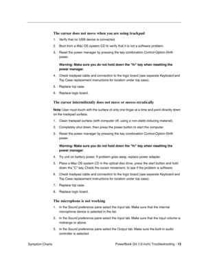 Page 165
 

PowerBook G4 (12-inch) Troubleshooting - 
 
13
 
 Symptom Charts
 
The cursor does not move when you are using trackpad
 
1. Verify that no USB device is connected.
2. Boot from a Mac OS system CD to verify that it is not a software problem.
3. Reset the power manager by pressing the key combination Control-Option-Shift-power. 
 
Warning: Make sure you do not hold down the fn key when resetting the 
power manager.
 
4. Check trackpad cable and connection to the logic board (see separate Keyboard and...