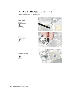 Page 178
 
10 -   
PowerBook G4 (12-inch) Views 
PowerBook G4 (12-inch) Screw Locator - 6 of 12 
 
Note: 
 
 
 Screw lengths are approximate.
 
 
Inner Frame3mm
3mm5 10
0
5 10
0
(1) 3mm
Phillips, 922-5911
(1) 3mm
Phillips, 922-5911
(1) Phillips, 922-5913
5 10
0 