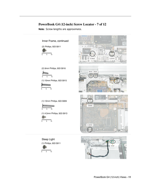 Page 179
 PowerBook G4 (12-inch) Views - 
 
11
 
  
PowerBook G4 (12-inch) Screw Locator - 7 of 12
 
Note: 
 
 
 Screw lengths are approximate.
 
 
5 10
0
Inner Frame, continued
Sleep Light
(2) Phillips, 922-5911
(2) 6mm Phillips, 922-5916
(1) 10mm Phillips, 922-5915
5 10
0
(1) 13mm Phillips, 922-5909
(1) 4.5mm Phillips, 922-5913 
(1) Phillips, 922-5911
5 10
0
5 10
0
5 10
0
5 10
0 
