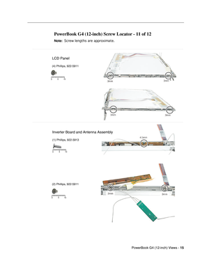 Page 183
 PowerBook G4 (12-inch) Views - 
 
15
 
  
PowerBook G4 (12-inch) Screw Locator - 11 of 12 
 
Note: 
 
 
 Screw lengths are approximate.
 
 
LCD Panel
(4) Phillips, 922-5911 
Inverter Board and Antenna Assembly
(1) Phillips, 922-5913
(2) Phillips, 922-5911
5 10
0
5 10
0
5 10
0 