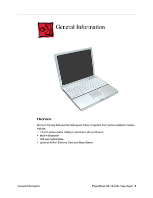 Page 3 
PowerBook G4 (12-inch) Take Apart -   
1  
 General Information 
General Information
 
Overview
 
Some of the key features that distinguish these computers from earlier notebook models 
include: 
• 12-inch active-matrix display in aluminum alloy enclosure
• built-in Bluetooth
• slot load optical drive
• optional AirPort Extreme Card and Base Station 