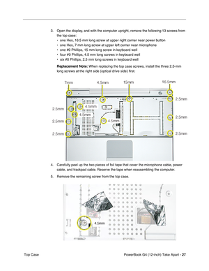 Page 29PowerBook G4 (12-inch) Take Apart - 27
 Top Case3. Open the display, and with the computer upright, remove the following 13 screws from 
the top case:
• one Hex, 16.5 mm long screw at upper right corner near power button
• one Hex, 7 mm long screw at upper left corner near microphone
• one #0 Phillips, 15 mm long screw in keyboard well
• four #0 Phillips, 4.5 mm long screws in keyboard well
• six #0 Phillips, 2.5 mm long screws in keyboard well
Replacement Note:
 When replacing the top case screws,...