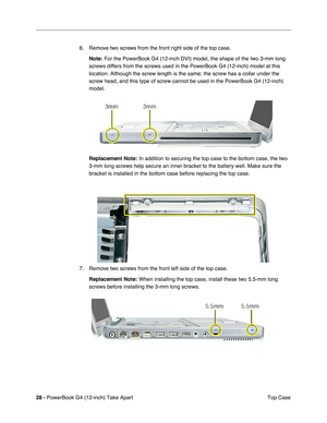 Page 3028 - PowerBook G4 (12-inch) Take Apart
 Top Case 6. Remove two screws from the front right side of the top case.
Note:
 For the PowerBook G4 (12-inch DVI) model, the shape of the two 3-mm long 
screws differs from the screws used in the PowerBook G4 (12-inch) model at this 
location. Although the screw length is the same; the screw has a collar under the 
screw head, and this type of screw cannot be used in the PowerBook G4 (12-inch) 
model.
Replacement Note:
 In addition to securing the top case to the...