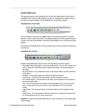 Page 4 
2 -  
PowerBook G4 (12-inch) Take Apart
 General Information 
Model Differences
 
The external housing of the PowerBook G4 (12-inch DVI) model looks the same as the 
PowerBook G4 (12-inch) model except for one port. To distinguish the models, look for a 
mini-DVI port (shown below) on the PowerBook G4 (12-inch DVI) computer.  
PowerBook G4 (12-inch DVI)   
The mini-DVI port is used with an adapter cable to connect the computer to a monitor, 
television, VCR, or other video device. The adapter cables...