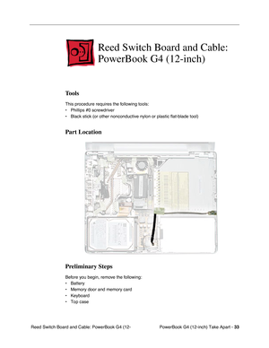 Page 35PowerBook G4 (12-inch) Take Apart - 33
 Reed Switch Board and Cable: PowerBook G4 (12-
Reed Switch Board and Cable: 
PowerBook G4 (12-inch)
Tools
This procedure requires the following tools:
• Phillips #0 screwdriver
• Black stick (or other nonconductive nylon or plastic flat-blade tool)
Part Location
Preliminary Steps
Before you begin, remove the following:
• Battery
• Memory door and memory card 
• Keyboard
• Top case 